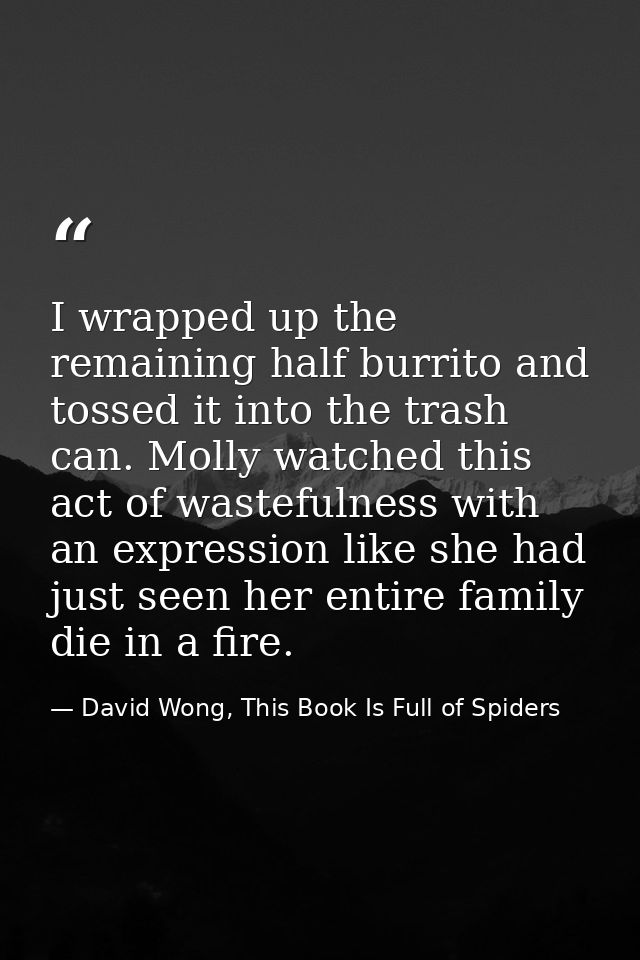 I wrapped up the remaining half burrito and tossed it into the trash can. Molly watched this act of wastefulness with an — David Wong, This Book Is Full of Spiders
