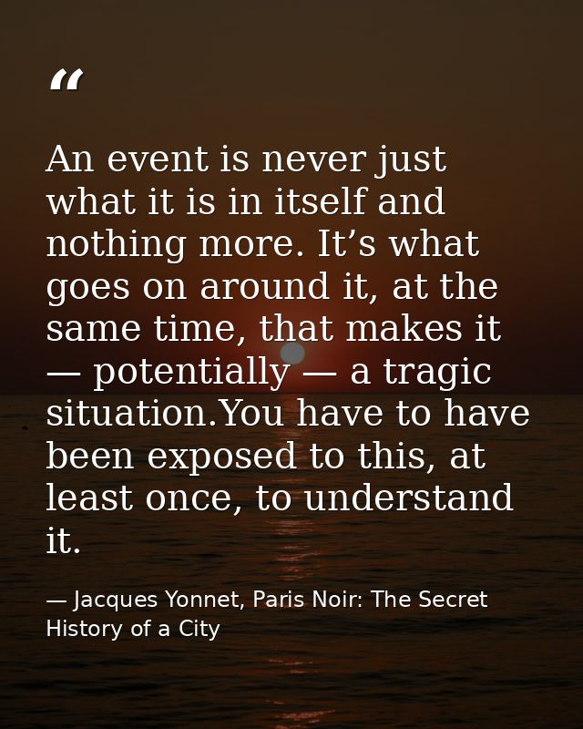 An event is never just what it is in itself and nothing more. It’s what goes on around it, at the same time, that makes  — Jacques Yonnet, Paris Noir: The Secret History of a City