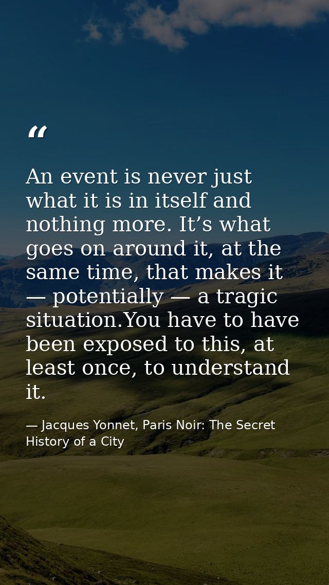 An event is never just what it is in itself and nothing more. It’s what goes on around it, at the same time, that makes  — Jacques Yonnet, Paris Noir: The Secret History of a City