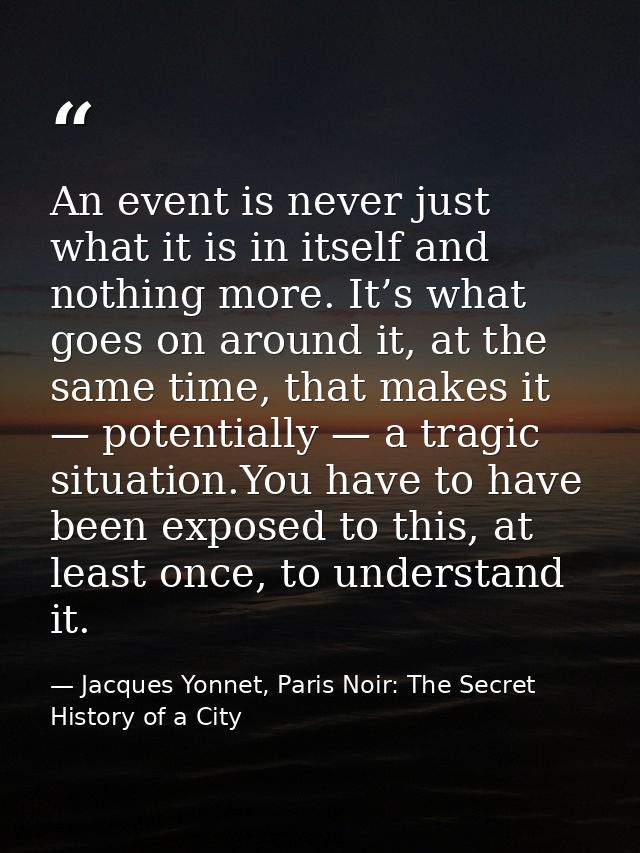 An event is never just what it is in itself and nothing more. It’s what goes on around it, at the same time, that makes  — Jacques Yonnet, Paris Noir: The Secret History of a City