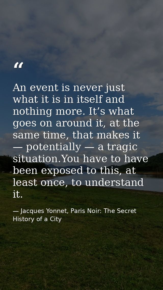 An event is never just what it is in itself and nothing more. It’s what goes on around it, at the same time, that makes  — Jacques Yonnet, Paris Noir: The Secret History of a City