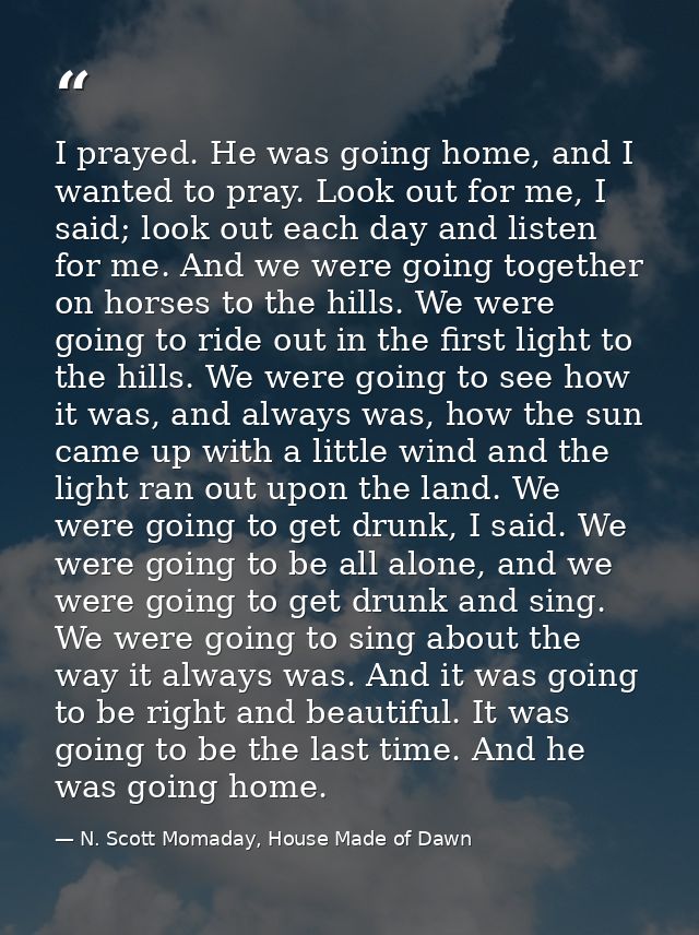 I prayed. He was going home, and I wanted to pray. Look out for me, I said; look out each day and listen for me. And we  — N. Scott Momaday, House Made of Dawn