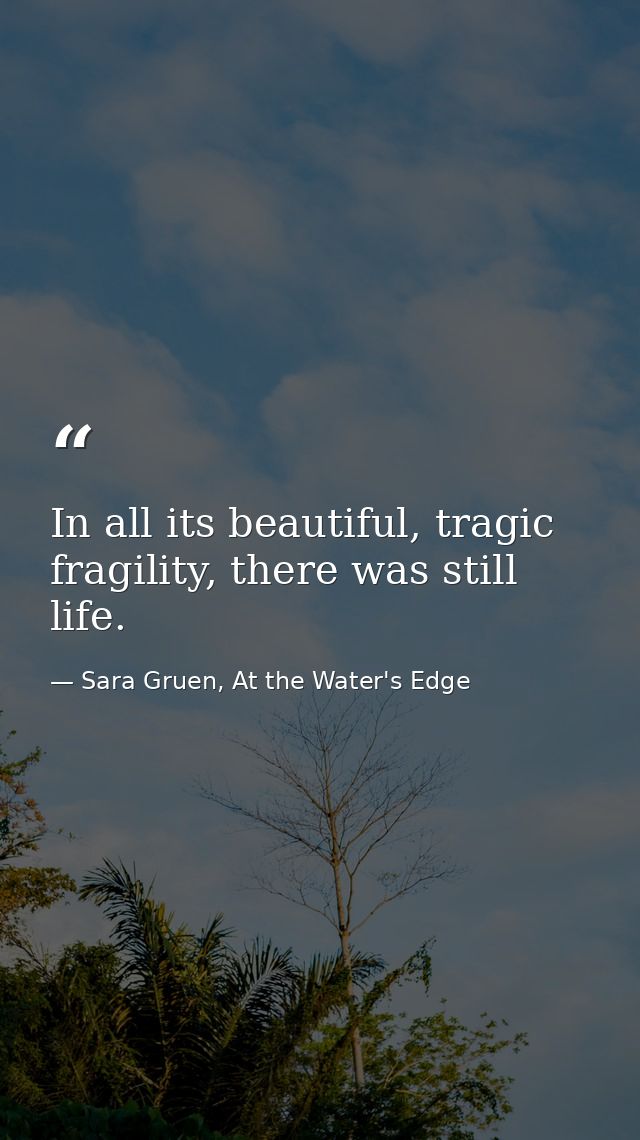 In all its beautiful, tragic fragility, there was still life. — Sara Gruen, At the Water's Edge