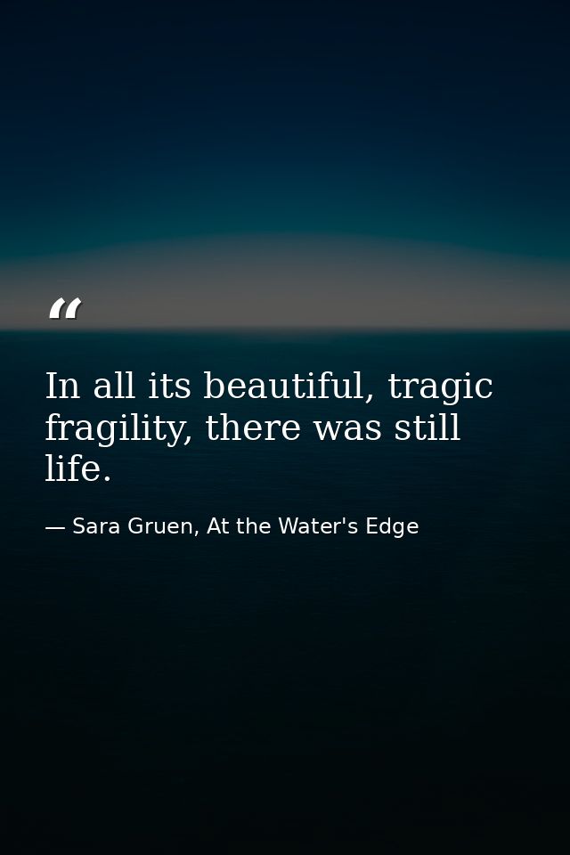 In all its beautiful, tragic fragility, there was still life. — Sara Gruen, At the Water's Edge