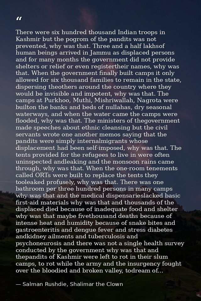 There were six hundred thousand Indian troops in Kashmir but the pogrom of the pandits was not prevented, why was that.  — Salman Rushdie, Shalimar the Clown