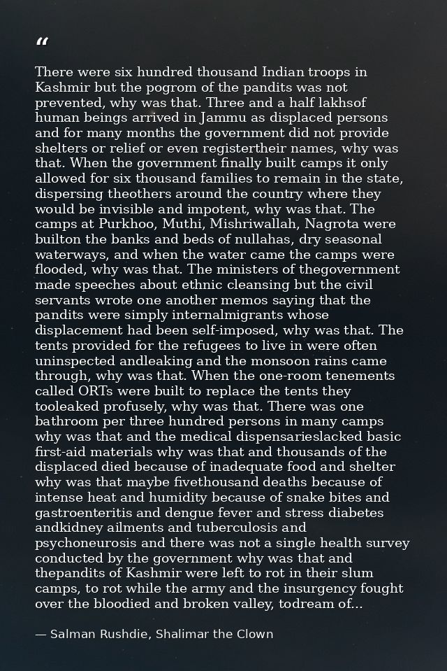 There were six hundred thousand Indian troops in Kashmir but the pogrom of the pandits was not prevented, why was that.  — Salman Rushdie, Shalimar the Clown