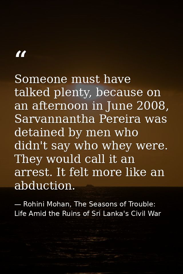 Someone must have talked plenty, because on an afternoon in June 2008, Sarvannantha Pereira was detained by men who didn — Rohini Mohan, The Seasons of Trouble: Life Amid the Ruins of Sri Lanka's Civil War