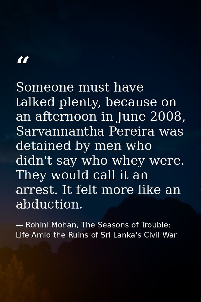 Someone must have talked plenty, because on an afternoon in June 2008, Sarvannantha Pereira was detained by men who didn — Rohini Mohan, The Seasons of Trouble: Life Amid the Ruins of Sri Lanka's Civil War