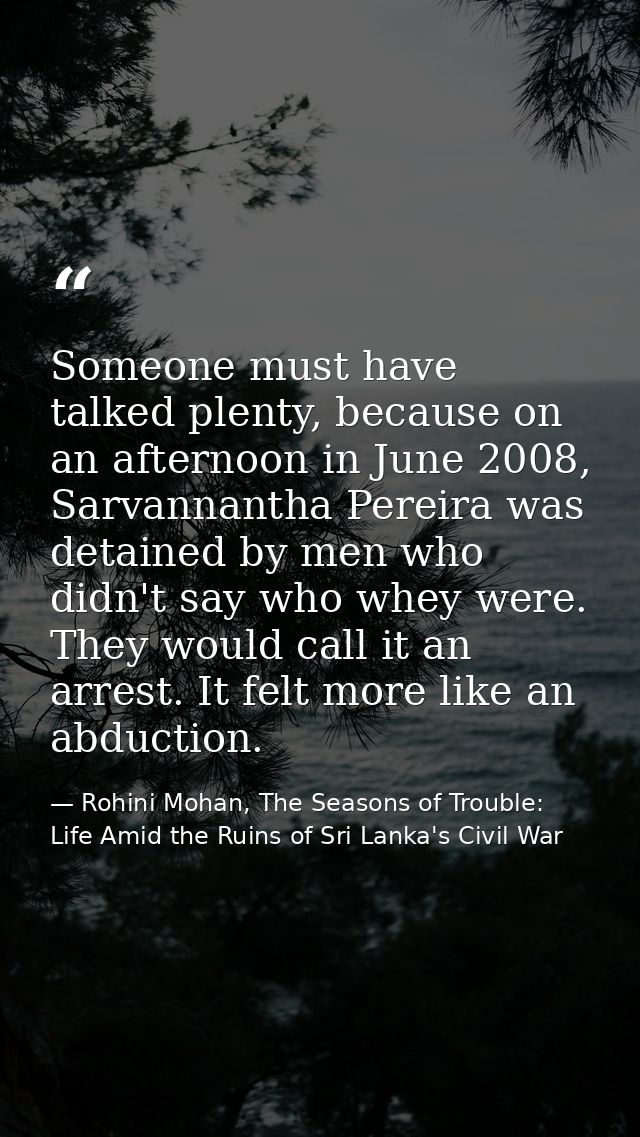 Someone must have talked plenty, because on an afternoon in June 2008, Sarvannantha Pereira was detained by men who didn — Rohini Mohan, The Seasons of Trouble: Life Amid the Ruins of Sri Lanka's Civil War
