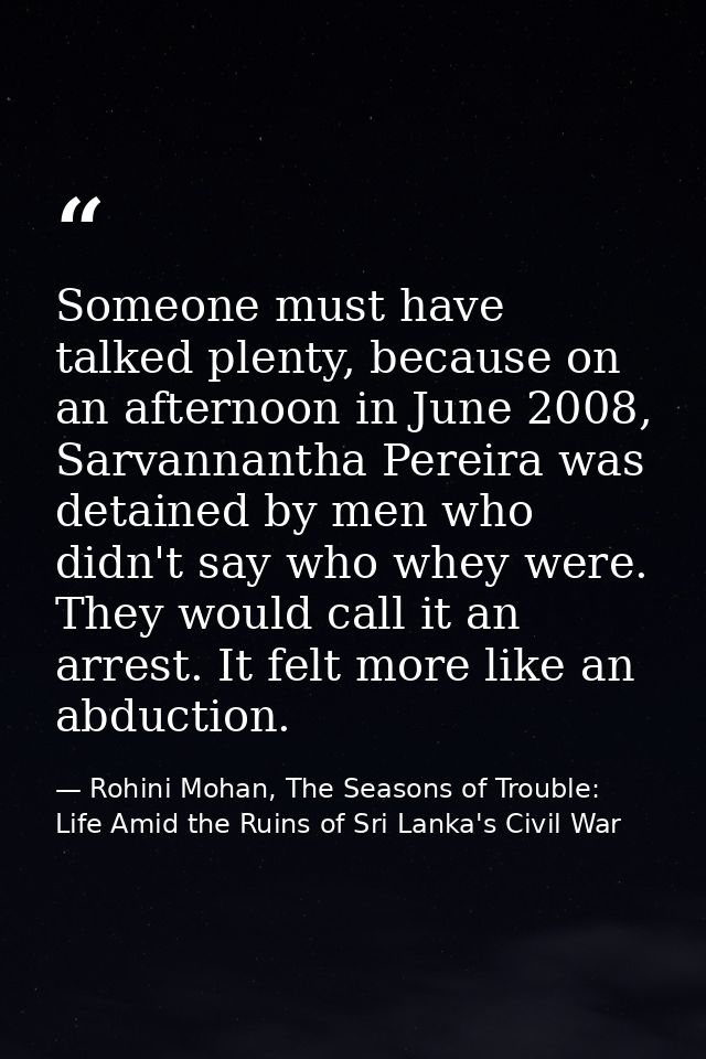 Someone must have talked plenty, because on an afternoon in June 2008, Sarvannantha Pereira was detained by men who didn — Rohini Mohan, The Seasons of Trouble: Life Amid the Ruins of Sri Lanka's Civil War