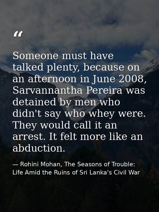 Someone must have talked plenty, because on an afternoon in June 2008, Sarvannantha Pereira was detained by men who didn — Rohini Mohan, The Seasons of Trouble: Life Amid the Ruins of Sri Lanka's Civil War