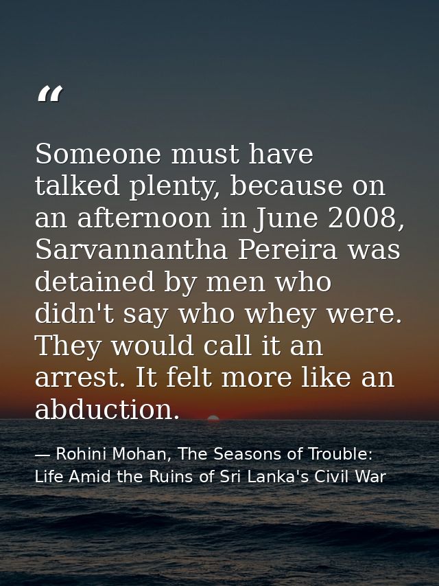 Someone must have talked plenty, because on an afternoon in June 2008, Sarvannantha Pereira was detained by men who didn — Rohini Mohan, The Seasons of Trouble: Life Amid the Ruins of Sri Lanka's Civil War