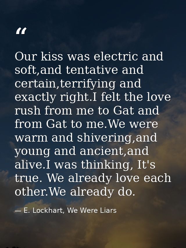 Our kiss was electric and soft,and tentative and certain,terrifying and exactly right.I felt the love rush from me to Ga — E. Lockhart, We Were Liars