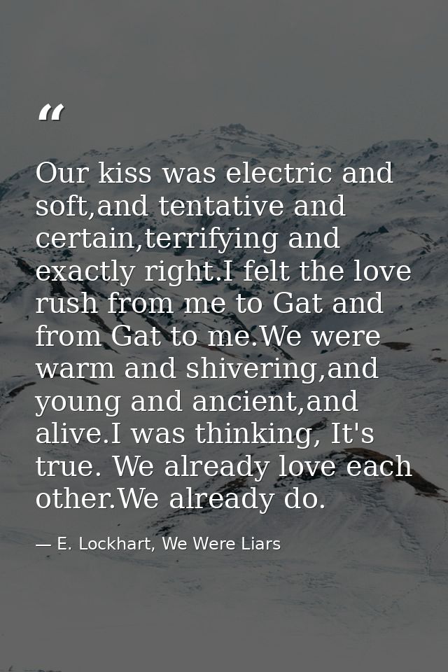 Our kiss was electric and soft,and tentative and certain,terrifying and exactly right.I felt the love rush from me to Ga — E. Lockhart, We Were Liars