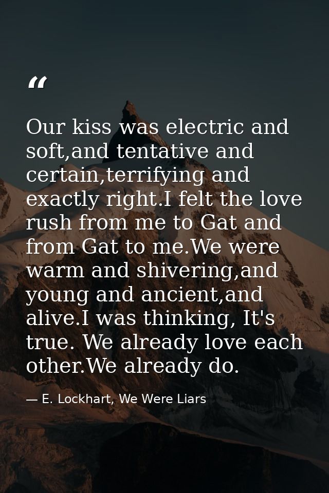 Our kiss was electric and soft,and tentative and certain,terrifying and exactly right.I felt the love rush from me to Ga — E. Lockhart, We Were Liars