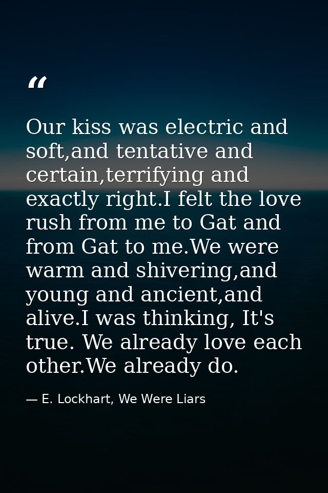 Our kiss was electric and soft,and tentative and certain,terrifying and exactly right.I felt the love rush from me to Ga — E. Lockhart, We Were Liars