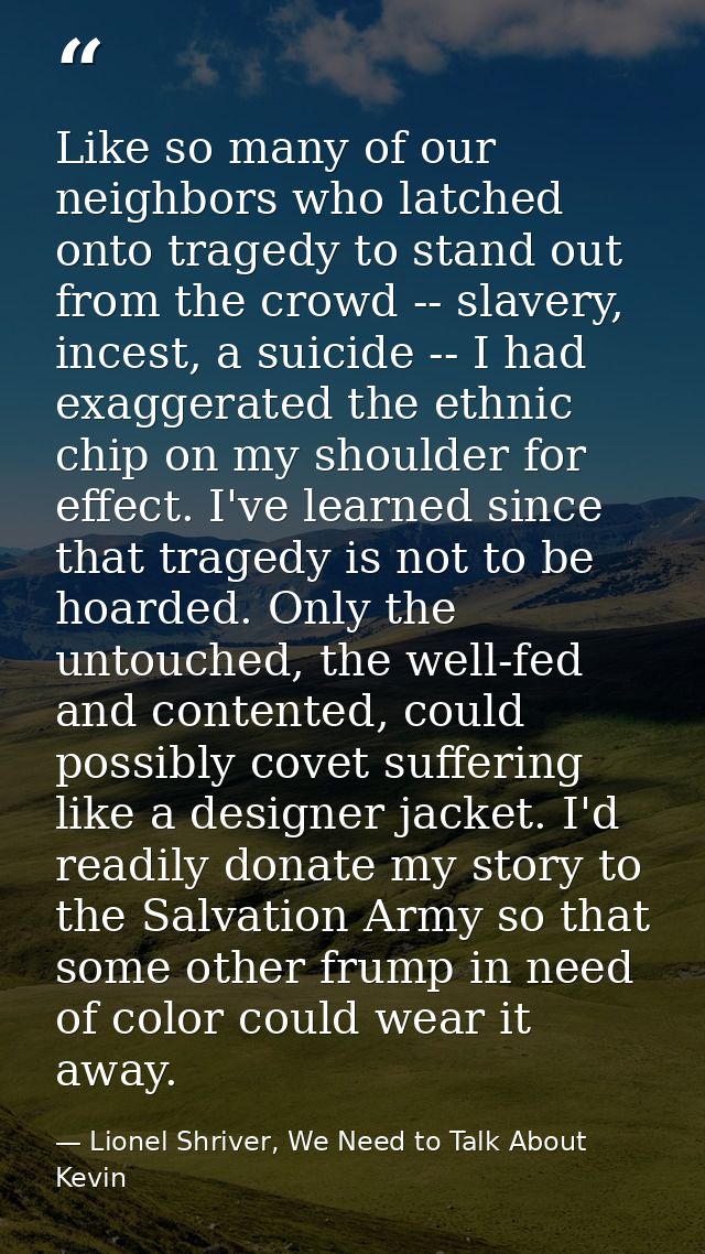 Like so many of our neighbors who latched onto tragedy to stand out from the crowd -- slavery, incest, a suicide -- I ha — Lionel Shriver, We Need to Talk About Kevin