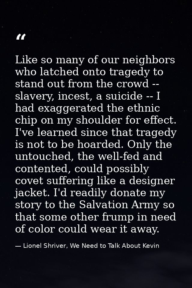 Like so many of our neighbors who latched onto tragedy to stand out from the crowd -- slavery, incest, a suicide -- I ha — Lionel Shriver, We Need to Talk About Kevin
