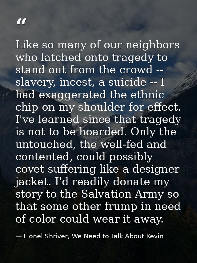 Like so many of our neighbors who latched onto tragedy to stand out from the crowd -- slavery, incest, a suicide -- I ha — Lionel Shriver, We Need to Talk About Kevin