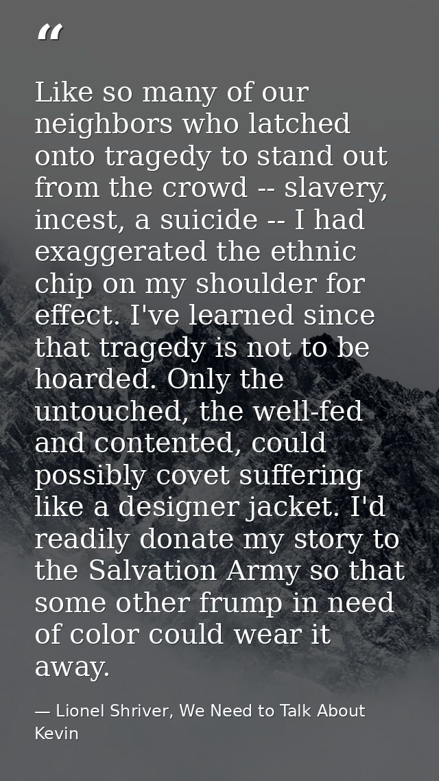 Like so many of our neighbors who latched onto tragedy to stand out from the crowd -- slavery, incest, a suicide -- I ha — Lionel Shriver, We Need to Talk About Kevin