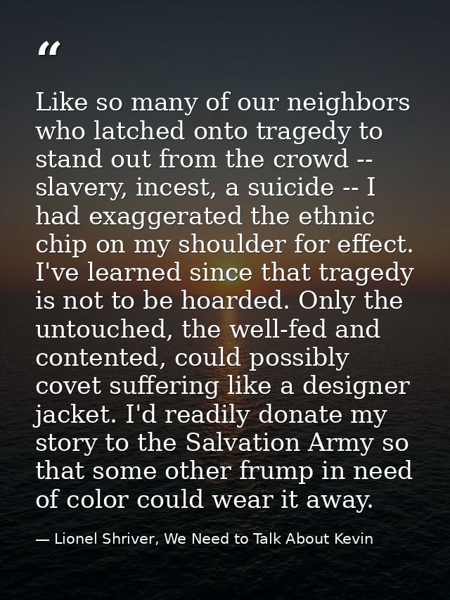 Like so many of our neighbors who latched onto tragedy to stand out from the crowd -- slavery, incest, a suicide -- I ha — Lionel Shriver, We Need to Talk About Kevin