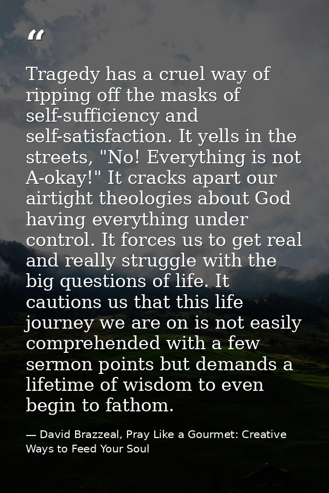 Tragedy has a cruel way of ripping off the masks of self-sufficiency and self-satisfaction. It yells in the streets, "No — David Brazzeal, Pray Like a Gourmet: Creative Ways to Feed Your Soul