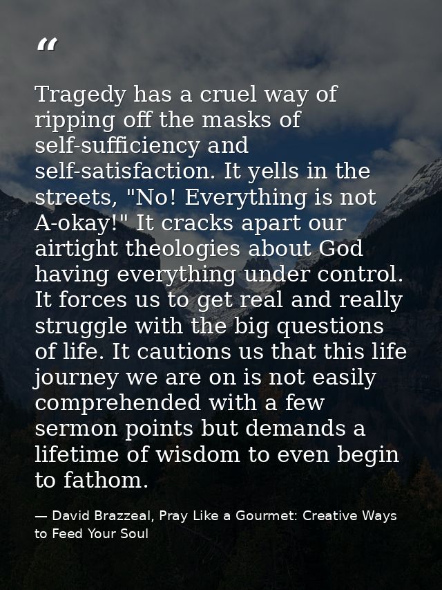 Tragedy has a cruel way of ripping off the masks of self-sufficiency and self-satisfaction. It yells in the streets, "No — David Brazzeal, Pray Like a Gourmet: Creative Ways to Feed Your Soul