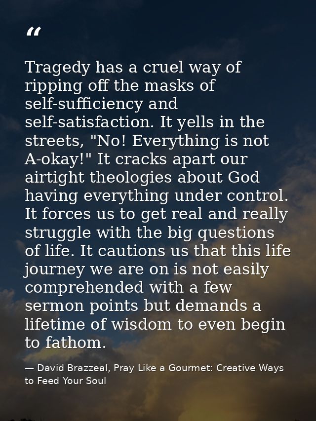 Tragedy has a cruel way of ripping off the masks of self-sufficiency and self-satisfaction. It yells in the streets, "No — David Brazzeal, Pray Like a Gourmet: Creative Ways to Feed Your Soul