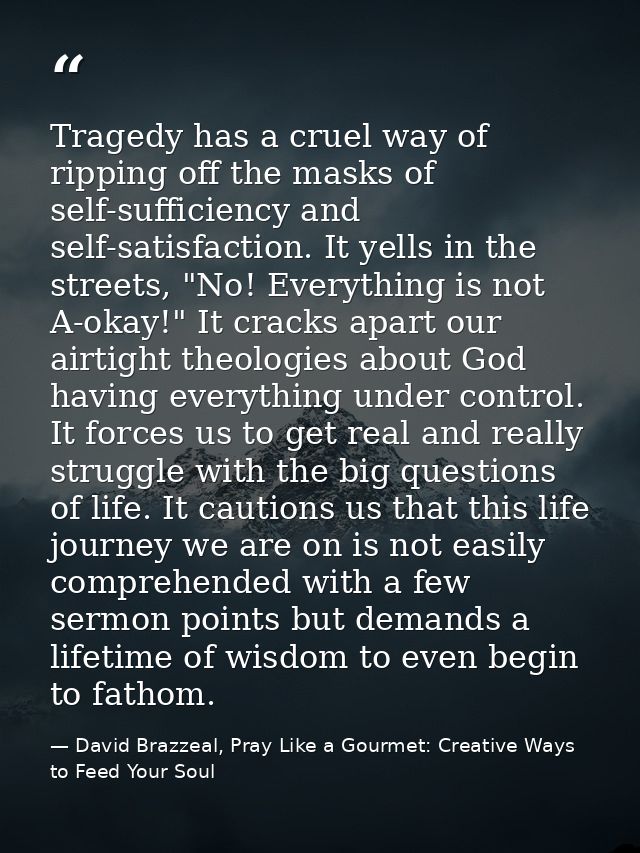Tragedy has a cruel way of ripping off the masks of self-sufficiency and self-satisfaction. It yells in the streets, "No — David Brazzeal, Pray Like a Gourmet: Creative Ways to Feed Your Soul