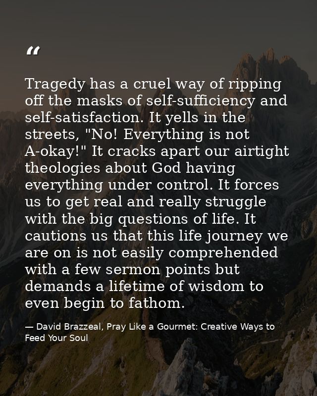 Tragedy has a cruel way of ripping off the masks of self-sufficiency and self-satisfaction. It yells in the streets, "No — David Brazzeal, Pray Like a Gourmet: Creative Ways to Feed Your Soul
