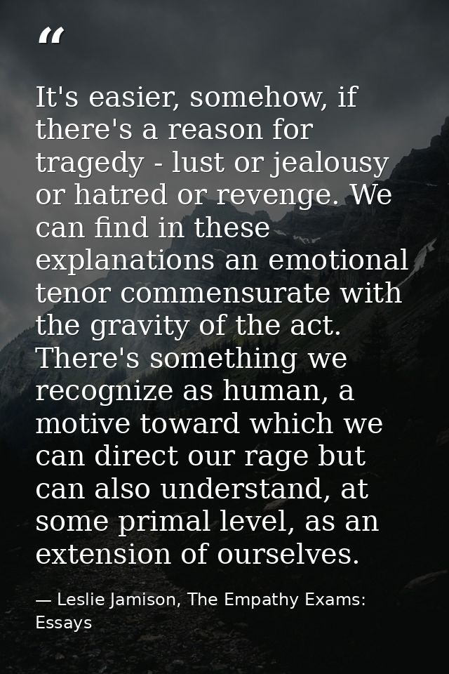 It's easier, somehow, if there's a reason for tragedy - lust or jealousy or hatred or revenge. We can find in these expl — Leslie Jamison, The Empathy Exams: Essays