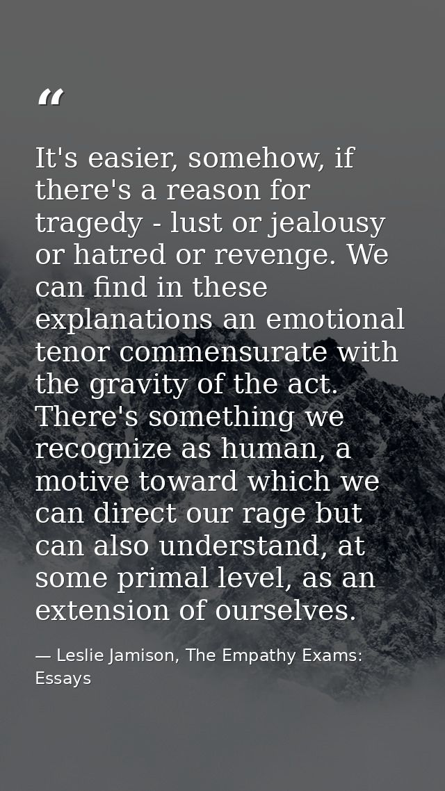 It's easier, somehow, if there's a reason for tragedy - lust or jealousy or hatred or revenge. We can find in these expl — Leslie Jamison, The Empathy Exams: Essays