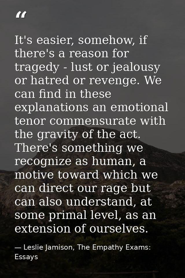 It's easier, somehow, if there's a reason for tragedy - lust or jealousy or hatred or revenge. We can find in these expl — Leslie Jamison, The Empathy Exams: Essays