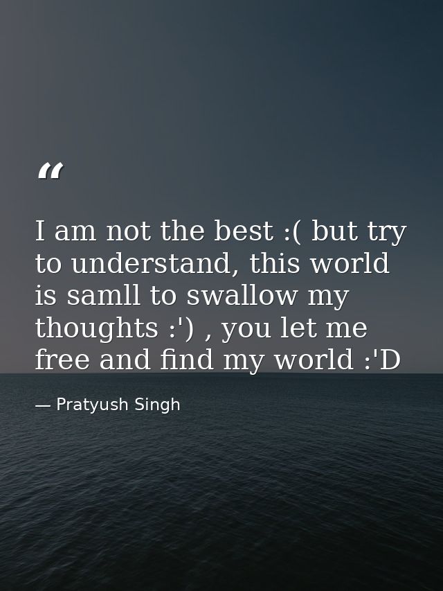 I am not the best :( but try to understand, this world is samll to swallow my thoughts :') , you let me free and find my — Pratyush Singh