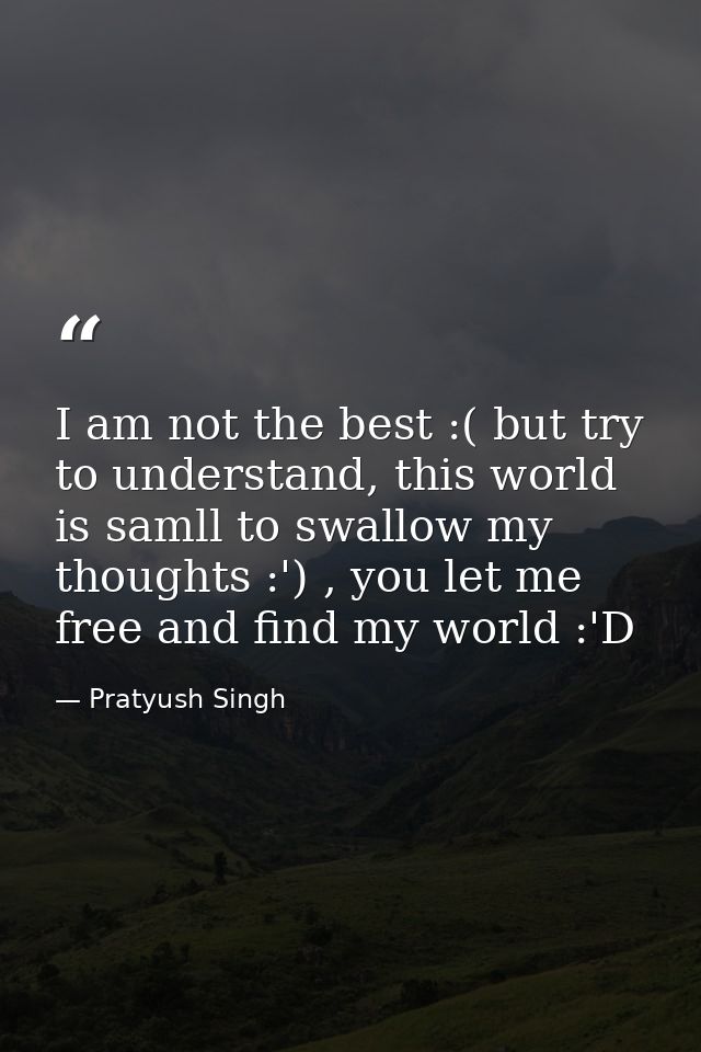 I am not the best :( but try to understand, this world is samll to swallow my thoughts :') , you let me free and find my — Pratyush Singh