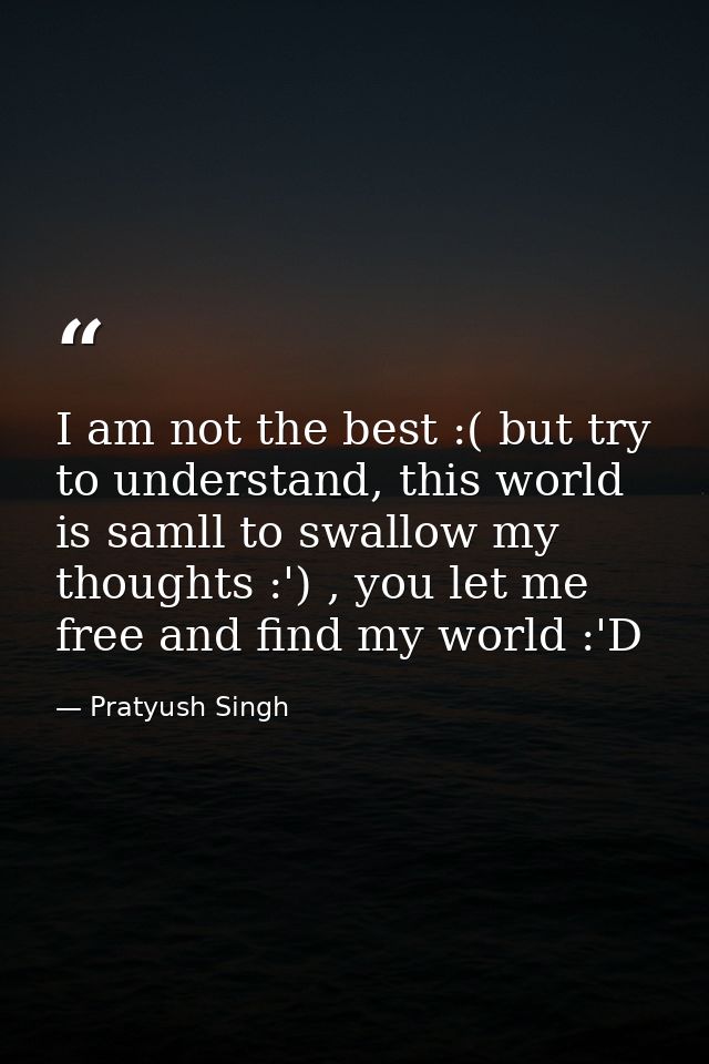 I am not the best :( but try to understand, this world is samll to swallow my thoughts :') , you let me free and find my — Pratyush Singh