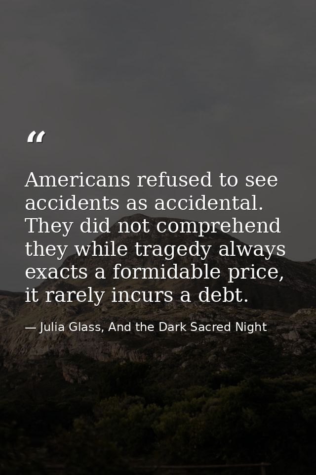 Americans refused to see accidents as accidental. They did not comprehend they while tragedy always exacts a formidable  — Julia Glass, And the Dark Sacred Night