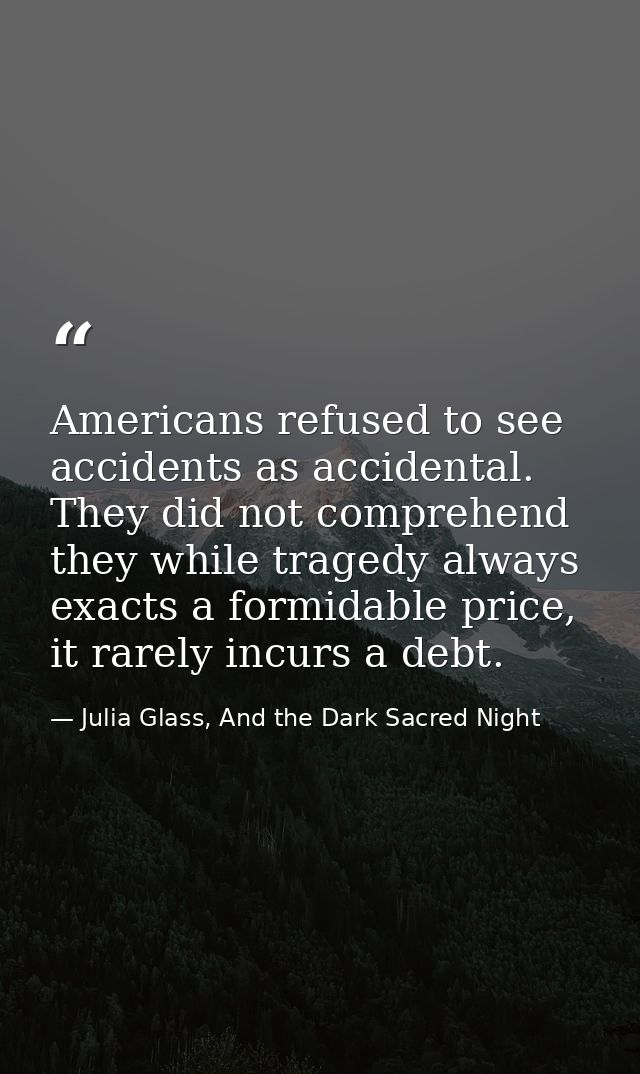 Americans refused to see accidents as accidental. They did not comprehend they while tragedy always exacts a formidable  — Julia Glass, And the Dark Sacred Night