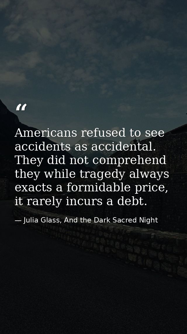 Americans refused to see accidents as accidental. They did not comprehend they while tragedy always exacts a formidable  — Julia Glass, And the Dark Sacred Night