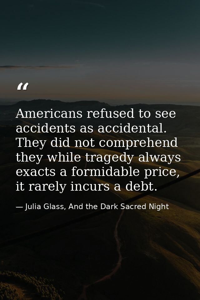 Americans refused to see accidents as accidental. They did not comprehend they while tragedy always exacts a formidable  — Julia Glass, And the Dark Sacred Night