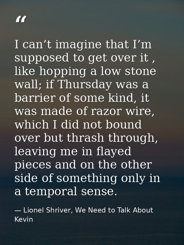 I can’t imagine that I’m supposed to get over it , like hopping a low stone wall; if Thursday was a barrier of some kind — Lionel Shriver, We Need to Talk About Kevin