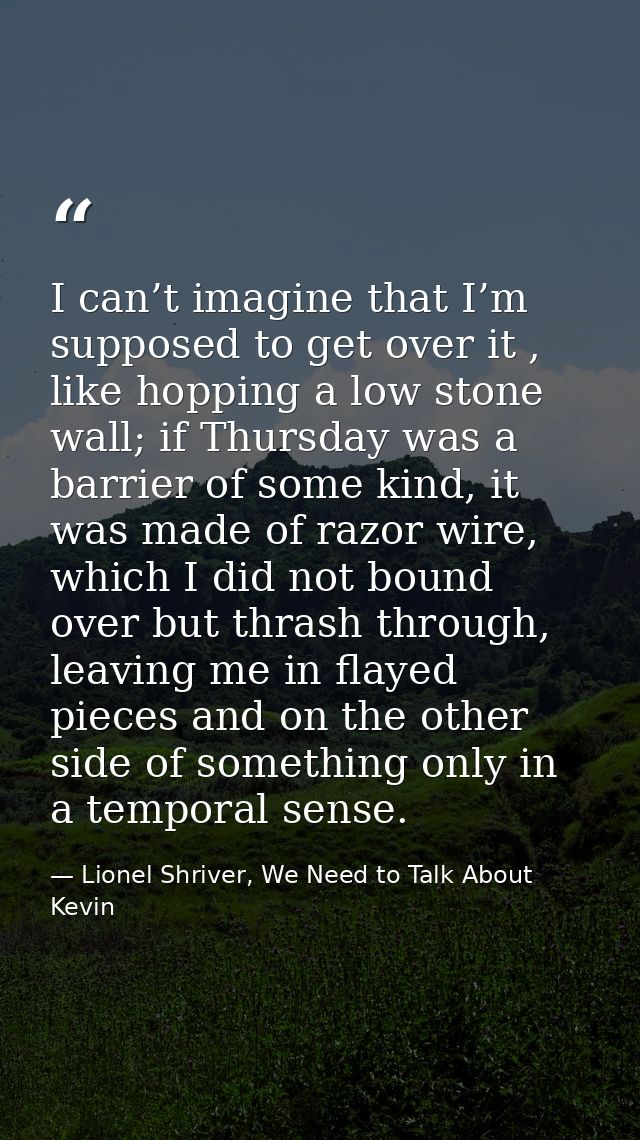 I can’t imagine that I’m supposed to get over it , like hopping a low stone wall; if Thursday was a barrier of some kind — Lionel Shriver, We Need to Talk About Kevin
