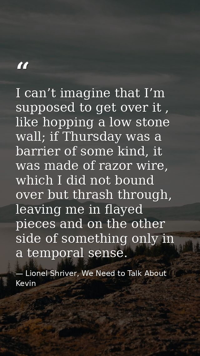 I can’t imagine that I’m supposed to get over it , like hopping a low stone wall; if Thursday was a barrier of some kind — Lionel Shriver, We Need to Talk About Kevin