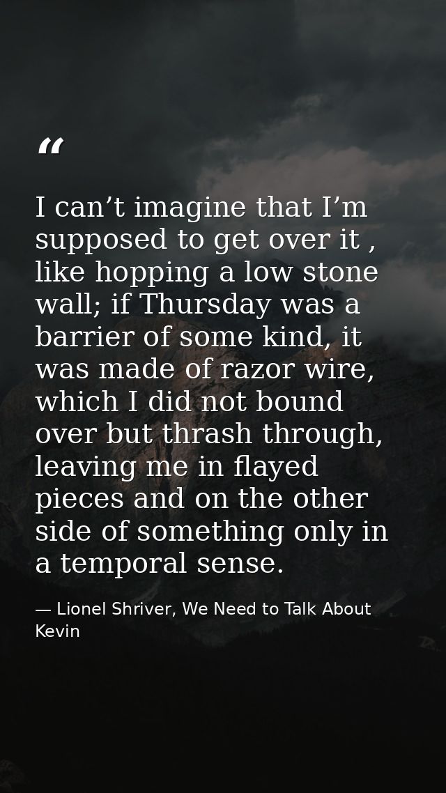 I can’t imagine that I’m supposed to get over it , like hopping a low stone wall; if Thursday was a barrier of some kind — Lionel Shriver, We Need to Talk About Kevin