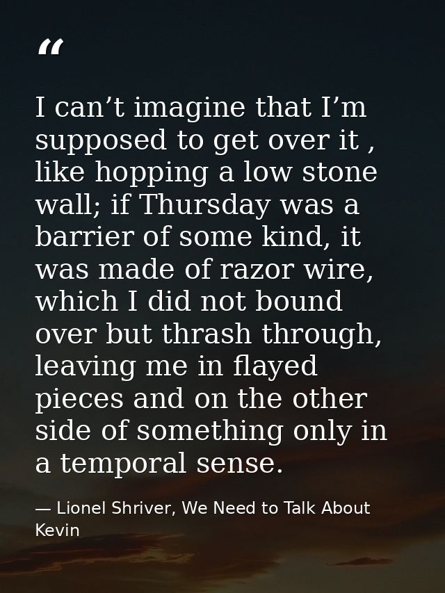 I can’t imagine that I’m supposed to get over it , like hopping a low stone wall; if Thursday was a barrier of some kind — Lionel Shriver, We Need to Talk About Kevin