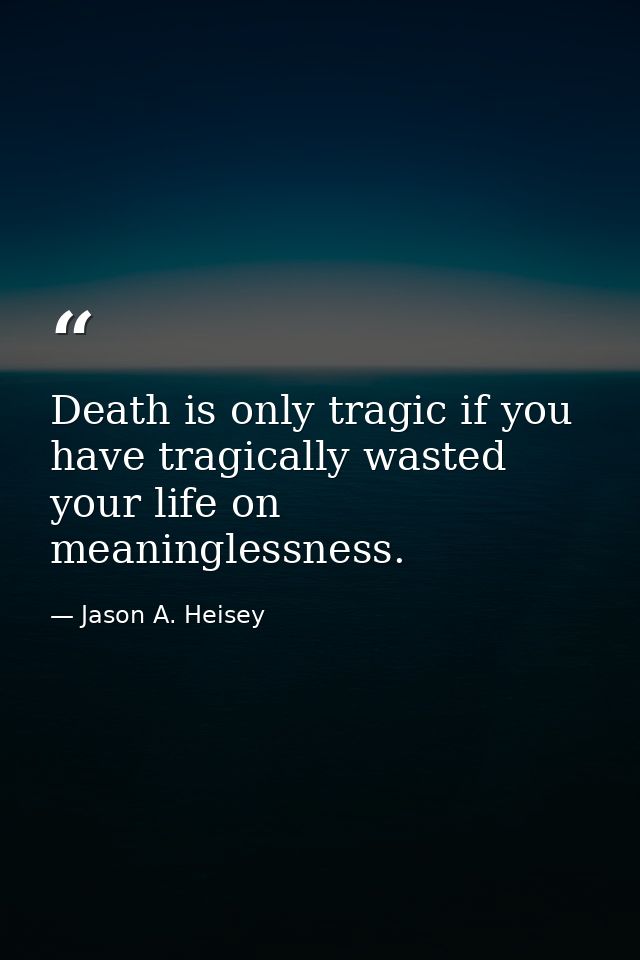 Death is only tragic if you have tragically wasted your life on meaninglessness. — Jason A. Heisey