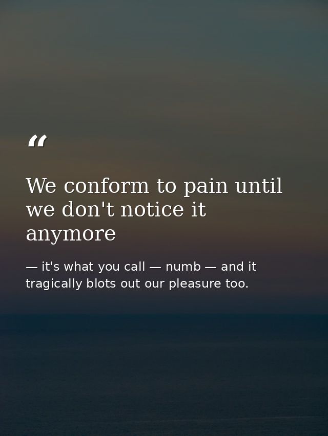 We conform to pain until we don't notice it anymore — it's what you call — numb — and it tragically blots out our pleasure too.