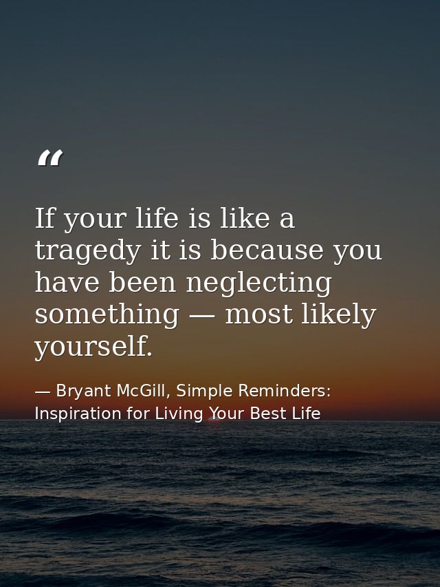 If your life is like a tragedy it is because you have been neglecting something — most likely yourself. — Bryant McGill, Simple Reminders: Inspiration for Living Your Best Life