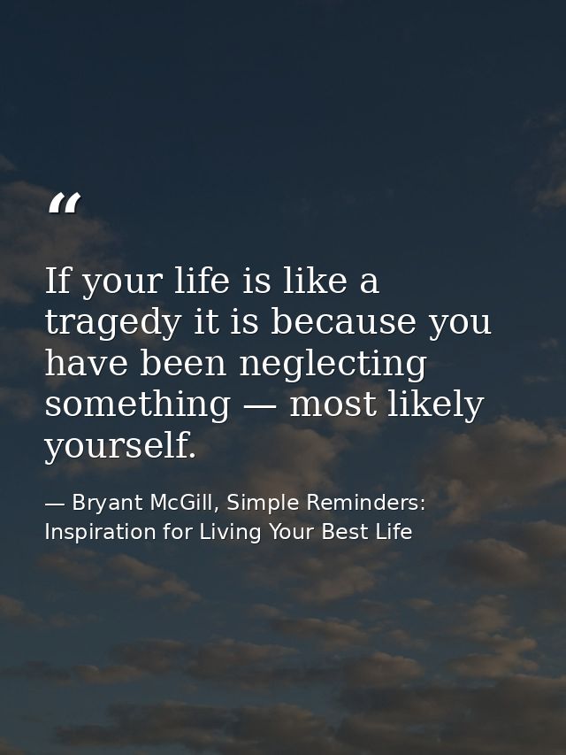 If your life is like a tragedy it is because you have been neglecting something — most likely yourself. — Bryant McGill, Simple Reminders: Inspiration for Living Your Best Life
