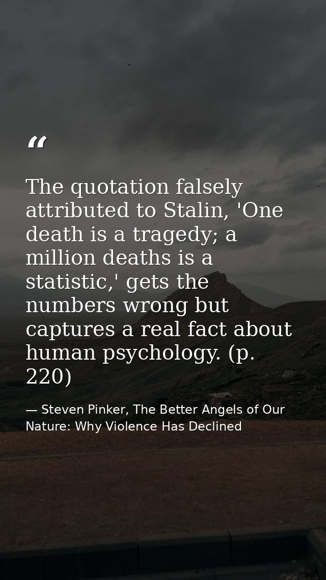 The quotation falsely attributed to Stalin, 'One death is a tragedy; a million deaths is a statistic,' gets the numbers  — Steven Pinker, The Better Angels of Our Nature: Why Violence Has Declined